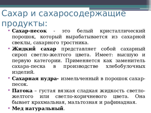 Сахар и сахаросодержащие продукты: Сахар-песок - это белый кристаллический порошок, который вырабатывается из сахарной свеклы, сахарного тростника. Жидкий сахар представляет собой сахарный сироп светло-желтого цвета. Имеет: высшую и первую категории. Применяется как заменитель сахара-песка в производстве хлебобулочных изделий. Сахарная пудра- измельченный в порошок сахар-песок. Патока – густая вязкая сладкая жидкость светло-желтого или светло-коричневого цвета. Она бывает крахмальная, мальтозная и рафинадная. Мед натуральный . 