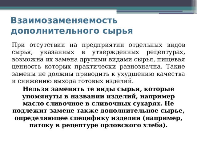 Взаимозаменяемость дополнительного сырья При отсутствии на предприятии отдельных видов сырья, указанных в утвержденных рецептурах, возможна их замена другими видами сырья, пищевая ценность которых практически равнозначна. Такие замены не должны приводить к ухудшению качества и снижению выхода готовых изделий. Нельзя заменять те виды сырья, которые упомянуты в названии изделий, например масло сливочное в сливочных сухарях. Не подлежит замене также дополнительное сырье, определяющее специфику изделия (например, патоку в рецептуре орловского хлеба). 