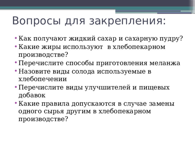 Вопросы для закрепления: Как получают жидкий сахар и сахарную пудру? Какие жиры используют в хлебопекарном производстве? Перечислите способы приготовления меланжа Назовите виды солода используемые в хлебопечении Перечислите виды улучшителей и пищевых добавок Какие правила допускаются в случае замены одного сырья другим в хлебопекарном производстве? 