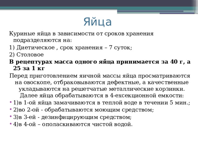 Яйца Куриные яйца в зависимости от сроков хранения подразделяются на: 1) Диетическое , срок хранения – 7 суток; 2) Столовое В рецептурах масса одного яйца принимается за 40 г, а 25 за 1 кг Перед приготовлением яичной массы яйца просматриваются на овоскопе, отбраковываются дефектные, а качественные укладываются на решетчатые металлические корзинки. Далее яйца обрабатываются в 4-ехсекционной емкости: 1)в 1-ой яйца замачиваются в теплой воде в течении 5 мин.; 2)во 2-ой - обрабатываются моющим средством; 3)в 3-ей - дезинфицирующим средством; 4)в 4-ой – ополаскиваются чистой водой. 