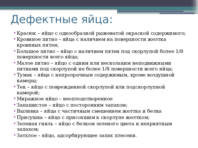 Дефектные яйца: Красюк – яйцо с однообразной рыжеватой окраской содержимого; Кровяное пятно – яйца с наличием на поверхности желтка кровяных пятен; Большое пятно – яйцо с наличием пятен под скорлупой более 1/8 поверхности всего яйца; Малое пятно – яйцо с одним или нескольким неподвижными пятнами под скорлупой не более 1/8 поверхности всего яйца; Тумак – яйца с непрозрачным содержимым, кроме воздушной камеры; Тек – яйцо с поврежденной скорлупой или подскорлупной камерой; Миражное яйцо – неоплодотворенное Запашистое – яйцо с посторонним запахом; Выливка – яйца с частичным смешением желтка и белка Присушка – яйцо с присохшим к скорлупе желтком; Зеленая гниль – яйцо с белком зеленого цвета и неприятным запахом; Затхлое – яйцо, адсорбирующее запах плесени. 