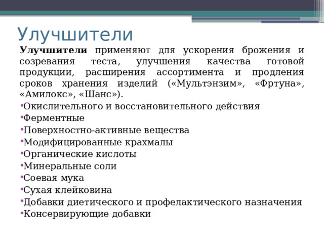 Улучшители Улучшители применяют для ускорения брожения и созревания теста, улучшения качества готовой продукции, расширения ассортимента и продления сроков хранения изделий («Мультэнзим», «Фртуна», «Амилокс», «Шанс»). Окислительного и восстановительного действия Ферментные Поверхностно-активные вещества Модифицированные крахмалы Органические кислоты Минеральные соли Соевая мука Сухая клейковина Добавки диетического и профелактического назначения Консервирующие добавки 