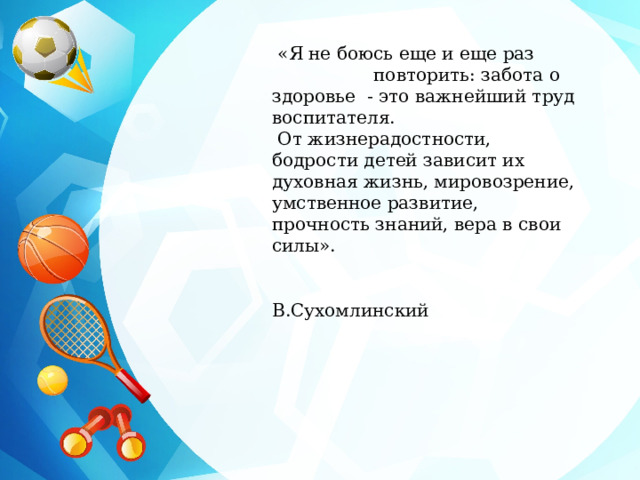  «Я не боюсь еще и еще раз повторить: забота о здоровье - это важнейший труд воспитателя.  От жизнерадостности, бодрости детей зависит их духовная жизнь, мировозрение, умственное развитие, прочность знаний, вера в свои силы».  В.Сухомлинский 
