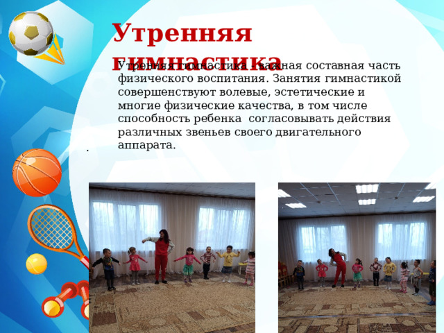 Утренняя гимнастика Утренняя гимнастика - важная составная часть физического воспитания. Занятия гимнастикой совершенствуют волевые, эстетические и многие физические качества, в том числе способность ребенка согласовывать действия различных звеньев своего двигательного аппарата. . 