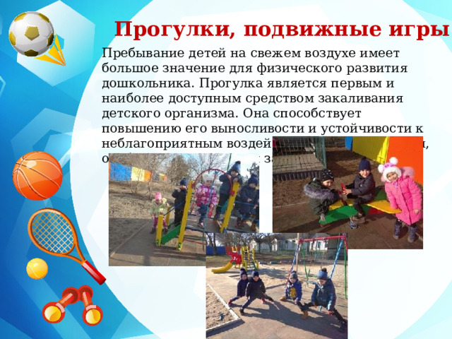 Прогулки, подвижные игры Пребывание детей на свежем воздухе имеет большое значение для физического развития дошкольника. Прогулка является первым и наиболее доступным средством закаливания детского организма. Она способствует повышению его выносливости и устойчивости к неблагоприятным воздействиям внешней среды, особенно к простудным заболеваниям. 