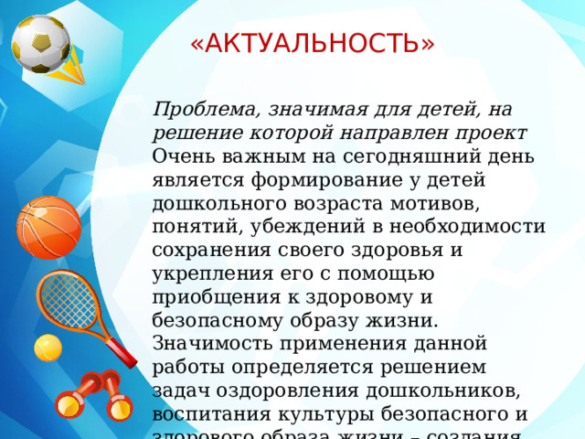  «АКТУАЛЬНОСТЬ» Проблема, значимая для детей, на решение которой направлен проект Очень важным на сегодняшний день является формирование у детей дошкольного возраста мотивов, понятий, убеждений в необходимости сохранения своего здоровья и укрепления его с помощью приобщения к здоровому и безопасному образу жизни. Значимость применения данной работы определяется решением задач оздоровления дошкольников, воспитания культуры безопасного и здорового образа жизни – создания прочной основы для воспитания здорового ребенка . 