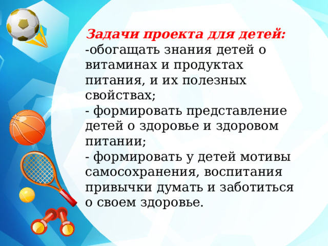 Задачи проекта для детей: -обогащать знания детей о витаминах и продуктах питания, и их полезных свойствах; - формировать представление детей о здоровье и здоровом питании; - формировать у детей мотивы самосохранения, воспитания привычки думать и заботиться о своем здоровье.   