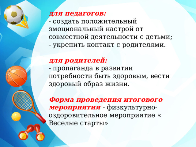 для педагогов: - создать положительный эмоциональный настрой от совместной деятельности с детьми; - укрепить контакт с родителями.   для родителей: - пропаганда в развитии потребности быть здоровым, вести здоровый образ жизни.   Форма проведения итогового мероприятия - физкультурно-оздоровительное мероприятие « Веселые старты» 