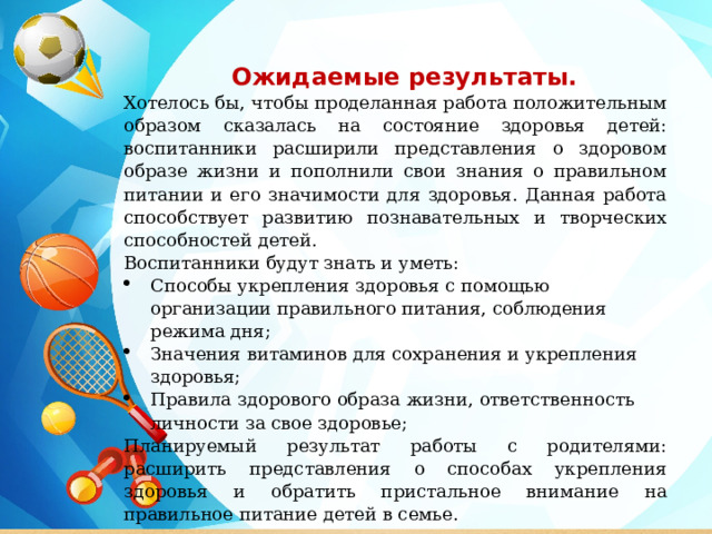  Ожидаемые результаты. Хотелось бы, чтобы проделанная работа положительным образом сказалась на состояние здоровья детей: воспитанники расширили представления о здоровом образе жизни и пополнили свои знания о правильном питании и его значимости для здоровья. Данная работа способствует развитию познавательных и творческих способностей детей. Воспитанники будут знать и уметь: Способы укрепления здоровья с помощью организации правильного питания, соблюдения режима дня; Значения витаминов для сохранения и укрепления здоровья; Правила здорового образа жизни, ответственность личности за свое здоровье;  Планируемый результат работы с родителями: расширить представления о способах укрепления здоровья и обратить пристальное внимание на правильное питание детей в семье. 