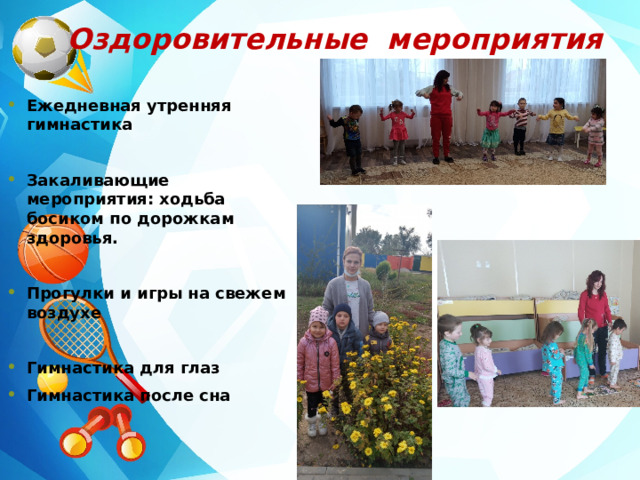 Оздоровительные мероприятия  Ежедневная утренняя гимнастика  Закаливающие мероприятия: ходьба босиком по дорожкам здоровья.  Прогулки и игры на свежем воздухе  Гимнастика для глаз Гимнастика после сна 