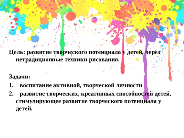    Цель: развитие творческого потенциала у детей, через нетрадиционные техники рисования.  Задачи: 1.    воспитание активной, творческой личности 2.    развитие творческих, креативных способностей детей, стимулирующее развитие творческого потенциала у детей.   