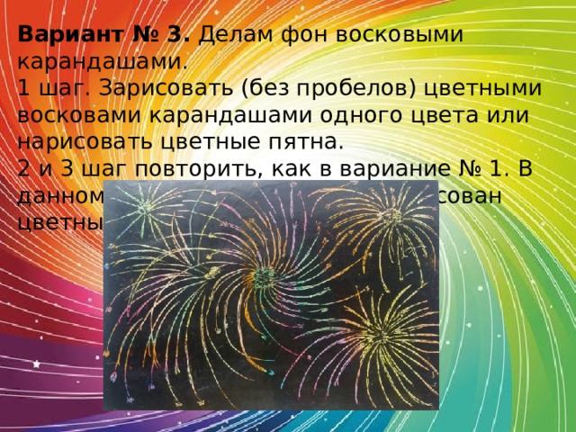 Вариант № 3.  Делам фон восковыми карандашами. 1 шаг. Зарисовать (без пробелов) цветными восковами карандашами одного цвета или нарисовать цветные пятна. 2 и 3 шаг повторить, как в вариание № 1. В данном рисунке лист картона зарисован цветными пятнами. 