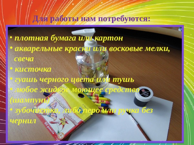 Для работы нам потребуются:  плотная бумага или картон  акварельные краски или восковые мелки,  свеча  кисточка  гуашь черного цвета или тушь  любое жидкое моющее средство (шампунь)  зубочистка, либо перо или ручка без чернил 
