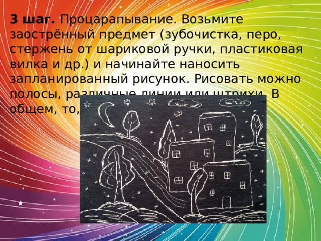 3 шаг. Процарапывание. Возьмите заострённый предмет (зубочистка, перо, стержень от шариковой ручки, пластиковая вилка и др.) и начинайте наносить запланированный рисунок. Рисовать можно полосы, различные линии или штрихи. В общем, то, что Вам хочется.  