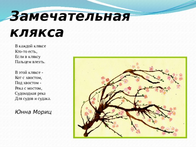 Замечательная клякса    В каждой кляксе  Кто-то есть,  Если в кляксу  Пальцем влезть.   В этой кляксе -  Кот с хвостом,  Под хвостом -  Река с мостом,  Судоходная река  Для судов и судака.    Юнна Мориц 