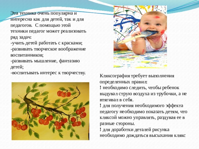 Эта техника очень популярна и интересна как для детей, так и для педагогов. С помощью этой техники педагог может реализовать ряд задач: -учить детей работать с красками; -развивать творческое воображение воспитанников; -развивать мышление, фантазию детей; -воспитывать интерес к творчеству. Кляксография требует выполнения определенных правил: ! необходимо следить, чтобы ребенок выдувал струю воздуха из трубочки, а не втягивал в себя. ! для получения необходимого эффекта педагогу необходимо показать детям, что кляксой можно управлять, раздувая ее в разные стороны. ! для доработки деталей рисунка необходимо дождаться высыхания клякс 