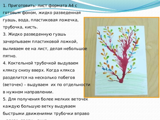 1. Приготовить: лист формата А4 с готовым фоном, жидко разведенная гуашь, вода, пластиковая ложечка, трубочка, кисть.  3. Жидко разведенную гуашь зачерпываем пластиковой ложкой, выливаем ее на лист, делая небольшое пятно. 4. Коктельной трубочкой выдуваем кляксу снизу вверх. Когда клякса разделится на несколько побегов (веточек) – выдуваем их по отдельности в нужном направлении. 5. Для получения более мелких веточек каждую большую ветку выдуваем быстрыми движениями трубочки вправо – влево, вверх – вниз. 6. Способом примакивания - рисуем листья. 