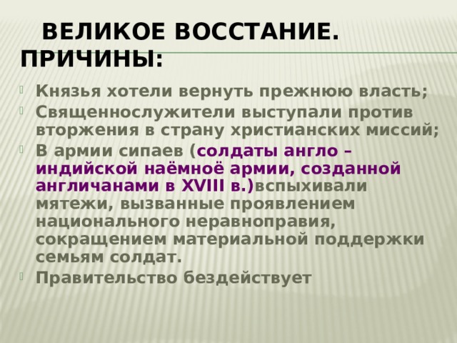  Великое восстание. Причины: Князья хотели вернуть прежнюю власть; Священнослужители выступали против вторжения в страну христианских миссий; В армии сипаев ( солдаты англо – индийской наёмноё армии, созданной англичанами в XVIII в.) вспыхивали мятежи, вызванные проявлением национального неравноправия, сокращением материальной поддержки семьям солдат. Правительство бездействует 