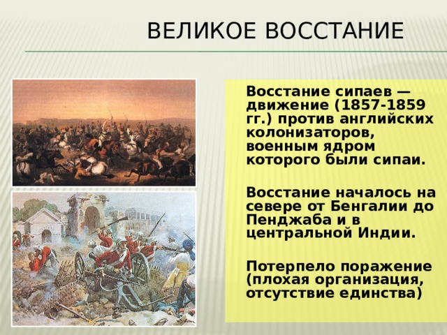  Великое восстание  Восстание сипаев — движение (1857-1859 гг.) против английских колонизаторов, военным ядром которого были сипаи.   Восстание началось на севере от Бенгалии до Пенджаба и в центральной Индии.   Потерпело поражение (плохая организация, отсутствие единства) 