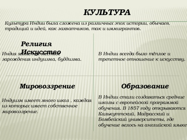   Культура Культура Индии была сложена из различных эпох истории, обычаев, традиций и идей, как захватчиков, так и иммигрантов. Религия  Искусство  Индия является местом зарождения индуизма, буддизма. В Индии всегда было тёплое и трепетное отношение к искусству. Мировоззрение   Образование В Индии стали создаваться средние школы с европейской программой обучения. В 1857 году открываются Калькуттский, Мадрасский и Бомбейский университеты, где обучение велось на английской языке.   Индуизм имеет много школ , каждая из которых имеет собственное мировоззрение . 