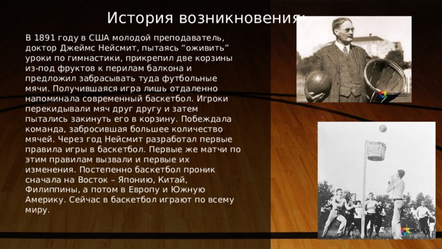 История возникновения: В 1891 году в США молодой преподаватель, доктор Джеймс Нейсмит, пытаясь “оживить” уроки по гимнастики, прикрепил две корзины из-под фруктов к перилам балкона и предложил забрасывать туда футбольные мячи. Получившаяся игра лишь отдаленно напоминала современный баскетбол. Игроки перекидывали мяч друг другу и затем пытались закинуть его в корзину. Побеждала команда, забросившая большее количество мячей. Через год Нейсмит разработал первые правила игры в баскетбол. Первые же матчи по этим правилам вызвали и первые их изменения. Постепенно баскетбол проник сначала на Восток – Японию, Китай, Филиппины, а потом в Европу и Южную Америку. Сейчас в баскетбол играют по всему миру. 