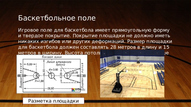 Баскетбольное поле Игровое поле для баскетбола имеет прямоугольную форму и твердое покрытие. Покрытие площадки не должно иметь никаких изгибов или других деформаций. Размер площадки для баскетбола должен составлять 28 метров в длину и 15 метров в ширину. Высота потолка должна быть не меньше 7 метров. Разметка площадки 