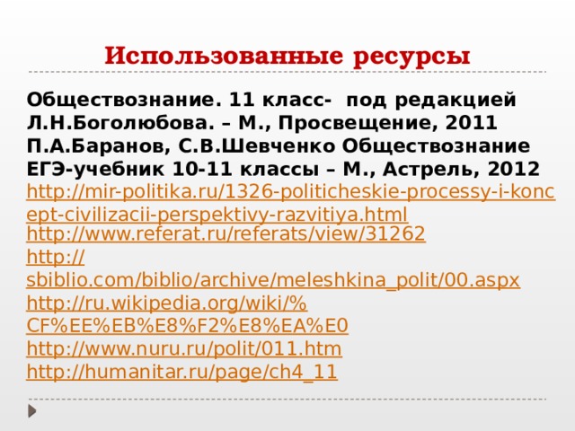 Использованные ресурсы Обществознание. 11 класс- под редакцией Л.Н.Боголюбова. – М., Просвещение, 2011 П.А.Баранов, С.В.Шевченко Обществознание ЕГЭ-учебник 10-11 классы – М., Астрель, 2012 http://mir-politika.ru/1326-politicheskie-processy-i-koncept-civilizacii-perspektivy-razvitiya.html http:// www.referat.ru/referats/view/31262 http:// sbiblio.com/biblio/archive/meleshkina_polit/00.aspx http://ru.wikipedia.org/wiki/% CF%EE%EB%E8%F2%E8%EA%E0 http:// www.nuru.ru/polit/011.htm http:// humanitar.ru/page/ch4_11 