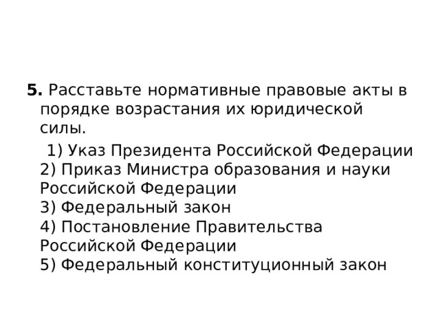 5.  Расставьте нормативные правовые акты в порядке возрастания их юридической силы.  1) Указ Президента Российской Федерации  2) Приказ Министра образования и науки Российской Федерации  3) Федеральный закон  4) Постановление Правительства Российской Федерации  5) Федеральный конституционный закон 