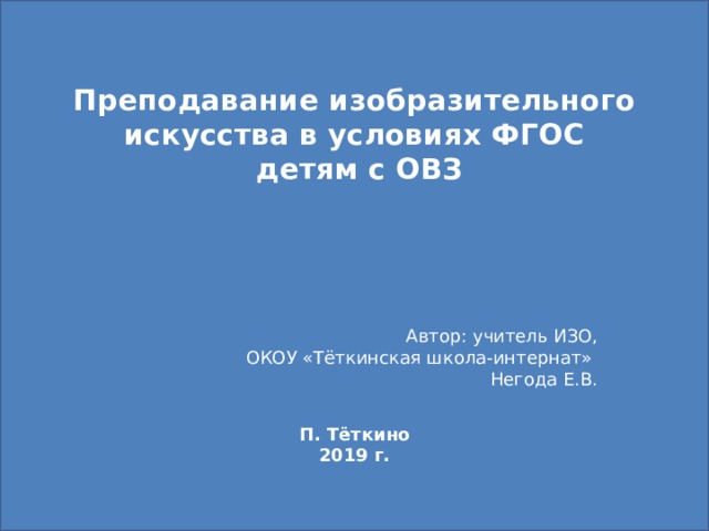 Преподавание изобразительного искусства в условиях ФГОС  детям с ОВЗ Автор: учитель ИЗО, ОКОУ «Тёткинская школа-интернат» Негода Е.В. П. Тёткино 2019 г. 