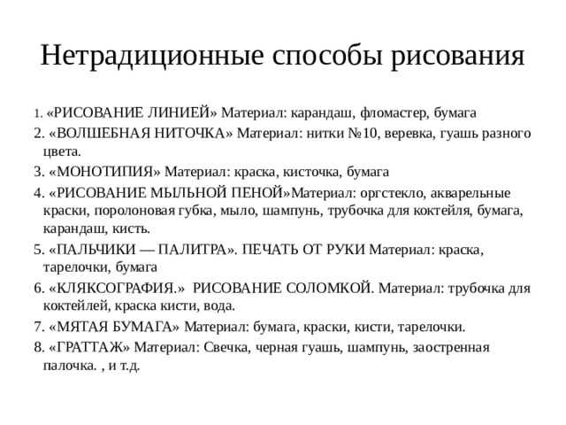 Нетрадиционные способы рисования 1. «РИСОВАНИЕ ЛИНИЕЙ» Материал: карандаш, фломастер, бумага 2. «ВОЛШЕБНАЯ НИТОЧКА» Материал: нитки №10, веревка, гуашь разного цвета. 3. «МОНОТИПИЯ» Материал: краска, кисточка, бумага 4. «РИСОВАНИЕ МЫЛЬНОЙ ПЕНОЙ»Материал: оргстекло, акварельные краски, поролоновая губка, мыло, шампунь, трубочка для коктейля, бумага, карандаш, кисть. 5. «ПАЛЬЧИКИ — ПАЛИТРА». ПЕЧАТЬ ОТ РУКИ Материал: краска, тарелочки, бумага 6. «КЛЯКСОГРАФИЯ.» РИСОВАНИЕ СОЛОМКОЙ. Материал: трубочка для коктейлей, краска кисти, вода. 7. «МЯТАЯ БУМАГА» Материал: бумага, краски, кисти, тарелочки. 8. «ГРАТТАЖ» Материал: Свечка, черная гуашь, шампунь, заостренная палочка. , и т.д. 