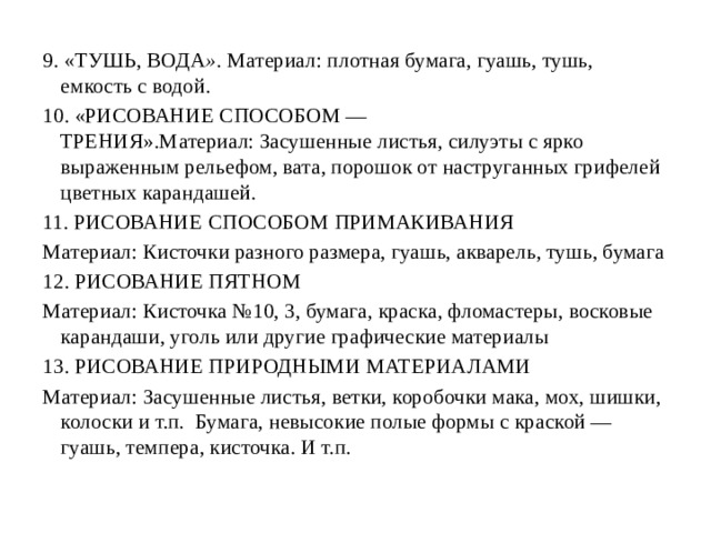 9.  «ТУШЬ, ВОДА » . Материал: плотная бумага, гуашь, тушь, емкость с водой. 10.  «РИСОВАНИЕ СПОСОБОМ — ТРЕНИЯ».Материал: Засушенные листья, силуэты с ярко выраженным рельефом, вата, порошок от наструганных грифелей цветных карандашей. 11.  РИСОВАНИЕ СПОСОБОМ ПРИМАКИВАНИЯ Материал: Кисточки разного размера, гуашь, акварель, тушь, бумага 12.  РИСОВАНИЕ ПЯТНОМ Материал: Кисточка №10, 3, бумага, краска, фломастеры, восковые карандаши, уголь или другие графические материалы 13.  РИСОВАНИЕ ПРИРОДНЫМИ МАТЕРИАЛАМИ Материал: Засушенные листья, ветки, коробочки мака, мох, шишки, колоски и т.п.  Бумага, невысокие полые формы с краской — гуашь, темпера, кисточка. И т.п. 