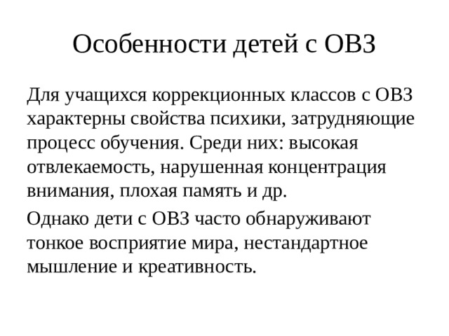 Особенности детей с ОВЗ Для учащихся коррекционных классов с ОВЗ характерны свойства психики, затрудняющие процесс обучения. Среди них: высокая отвлекаемость, нарушенная концентрация внимания, плохая память и др. Однако дети с ОВЗ часто обнаруживают тонкое восприятие мира, нестандартное мышление и креативность. 