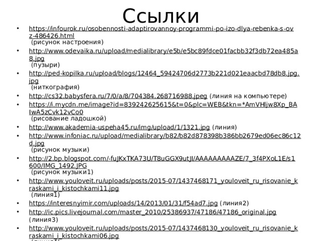 Ссылки https://infourok.ru/osobennosti-adaptirovannoy-programmi-po-izo-dlya-rebenka-s-ovz-486426.html (рисунок настроения) http://www.odevaika.ru/upload/medialibrary/e5b/e5bc89fdce01facbb32f3db72ea485a8.jpg (пузыри) http://ped-kopilka.ru/upload/blogs/12464_59424706d2773b221d021eaacbd78db8.jpg.jpg (ниткография) http://cs32.babysfera.ru/7/0/a/8/704384.268716988.jpeg (линия на компьютере) https://i.mycdn.me/image?id=839242625615&t=0&plc=WEB&tkn=*AmVHljw8Xp_BAIwA5zCvk12vCo0 (рисование ладошкой) http://www.akademia-uspeha45.ru/img/upload/1/1321.jpg (линия) http://www.infoniac.ru/upload/medialibrary/b82/b82d878398b386bb2679ed06ec86c12d.jpg (рисунок музыки) http://2.bp.blogspot.com/-fuJKxTKA73U/T8uGGX9utJI/AAAAAAAAAZE/7_3f4PXoL1E/s1600/IMG_1492.JPG (рисунок музыки1) http://www.youloveit.ru/uploads/posts/2015-07/1437468171_youloveit_ru_risovanie_kraskami_i_kistochkami11.jpg (линия1) https://interesnyimir.com/uploads/14/2013/01/31/f54ad7.jpg (линия2) http://ic.pics.livejournal.com/master_2010/25386937/47186/47186_original.jpg (линия3) http://www.youloveit.ru/uploads/posts/2015-07/1437468130_youloveit_ru_risovanie_kraskami_i_kistochkami06.jpg (линия4) http://torange.biz/photo/32/32596/32596-FX-6-0-12-6-0-0.jpg (мелом на асфальте) http://www.maam.ru/upload/blogs/detsad-326335-1431206802.jpg (осьминожки из ладошки) http://mal-eg.ru/wp-content/uploads/2016/02/IMG_3803.jpg (осминожки из ладошки1) http://pochemu4ka.ru/_ld/32/37702396.jpg (кляксография) http://3.bp.blogspot.com/-DWvz4j4WhKk/TsIzou0pwOI/AAAAAAAAAPc/m8DOhrkSnm0/s1600/IMG_3419.JPG (кляксография1) http://cs411225.vk.me/v411225107/1d13/sY6g-xOFh2w.jpg (кляксография2) 