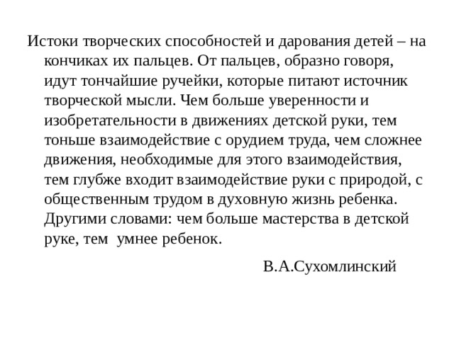 Истоки творческих способностей и дарования детей – на кончиках их пальцев. От пальцев, образно говоря, идут тончайшие ручейки, которые питают источник творческой мысли. Чем больше уверенности и изобретательности в движениях детской руки, тем тоньше взаимодействие с орудием труда, чем сложнее движения, необходимые для этого взаимодействия, тем глубже входит взаимодействие руки с природой, с общественным трудом в духовную жизнь ребенка. Другими словами: чем больше мастерства в детской руке, тем  умнее ребенок.                                 В.А.Сухомлинский     