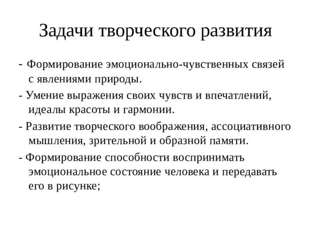 Задачи творческого развития - Формирование эмоционально-чувственных связей с явлениями природы. - Умение выражения своих чувств и впечатлений, идеалы красоты и гармонии. - Развитие творческого воображения, ассоциативного мышления, зрительной и образной памяти. - Формирование способности воспринимать эмоциональное состояние человека и передавать его в рисунке; 