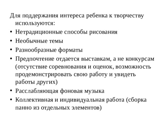 Для поддержания интереса ребенка к творчеству используются: Нетрадиционные способы рисования Необычные темы Разнообразные форматы Предпочтение отдается выставкам, а не конкурсам (отсутствие соревнования и оценок, возможность продемонстрировать свою работу и увидеть работы других) Расслабляющая фоновая музыка Коллективная и индивидуальная работа (сборка панно из отдельных элементов) 