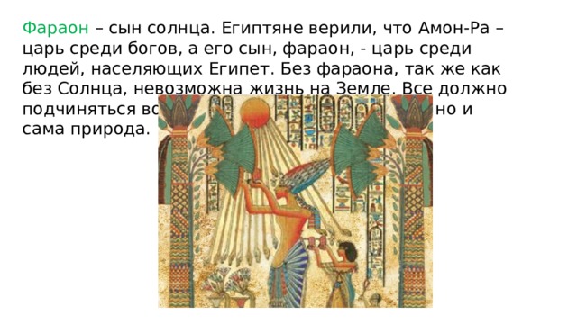 Фараон – сын солнца. Египтяне верили, что Амон-Ра – царь среди богов, а его сын, фараон, - царь среди людей, населяющих Египет. Без фараона, так же как без Солнца, невозможна жизнь на Земле. Все должно подчиняться воле фараона – не только люди, но и сама природа. 