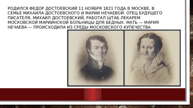 Родился Федор Достоевский 11 ноября 1821 года в Москве, в семье Михаила Достоевского и Марии Нечаевой. Отец будущего писателя, Михаил Достоевский, работал штаб-лекарем московской Мариинской больницы для бедных. Мать — Мария Нечаева — происходила из среды московского купечества. 