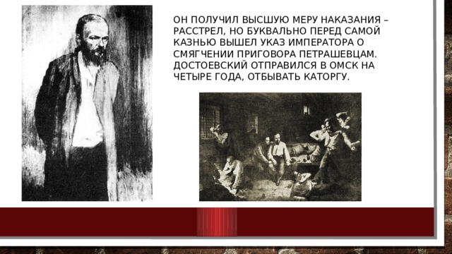 Он получил высшую меру наказания – расстрел, но буквально перед самой казнью вышел указ императора о смягчении приговора петрашевцам. Достоевский отправился в Омск на четыре года, отбывать каторгу. 