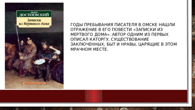 Годы пребывания писателя в Омске нашли отражение в его повести «Записки из Мертвого дома». Автор одним из первых описал каторгу, существование заключенных, быт и нравы, царящие в этом мрачном месте. 