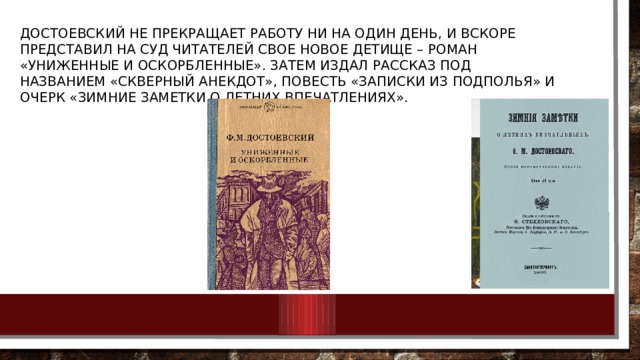 Достоевский не прекращает работу ни на один день, и вскоре представил на суд читателей свое новое детище – роман «Униженные и оскорбленные». Затем издал рассказ под названием «Скверный анекдот», повесть «Записки из подполья» и очерк «Зимние заметки о летних впечатлениях». 