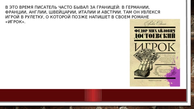 В это время писатель часто бывал за границей: в Германии, Франции, Англии, Швейцарии, Италии и Австрии. Там он увлекся игрой в рулетку, о которой позже напишет в своем романе «Игрок». 