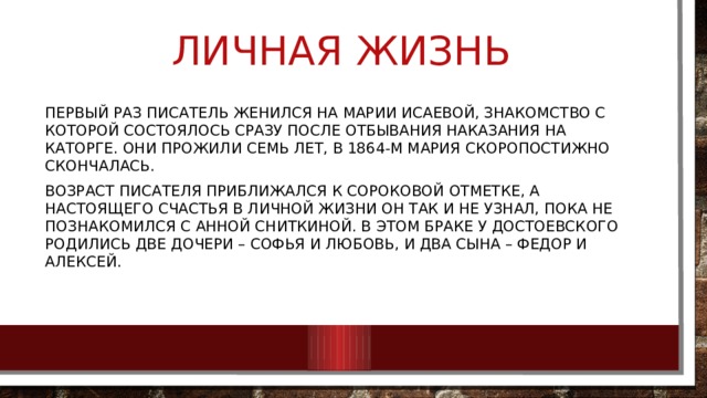 ЛИЧНАЯ Жизнь Первый раз писатель женился на Марии Исаевой, знакомство с которой состоялось сразу после отбывания наказания на каторге. Они прожили семь лет, в 1864-м Мария скоропостижно скончалась. Возраст писателя приближался к сороковой отметке, а настоящего счастья в личной жизни он так и не узнал, пока не познакомился с Анной Сниткиной. В этом браке у Достоевского родились две дочери – Софья и Любовь, и два сына – Федор и Алексей. 