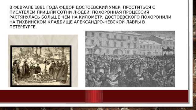В феврале 1881 года Федор Достоевский умер. Проститься с писателем пришли сотни людей. Похоронная процессия растянулась больше чем на километр. Достоевского похоронили на Тихвинском кладбище Александро-Невской лавры в Петербурге. 