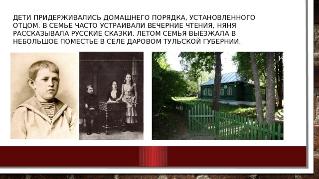 Дети придерживались домашнего порядка, установленного отцом. В семье часто устраивали вечерние чтения, няня рассказывала русские сказки. Летом семья выезжала в небольшое поместье в селе Даровом Тульской губернии. 