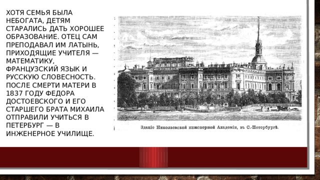 Хотя семья была небогата, детям старались дать хорошее образование. Отец сам преподавал им латынь, приходящие учителя — математику, французский язык и русскую словесность. После смерти матери в 1837 году Федора Достоевского и его старшего брата Михаила отправили учиться в Петербург — в Инженерное училище. 
