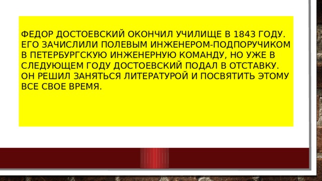 Федор Достоевский окончил училище в 1843 году. Его зачислили полевым инженером-подпоручиком в Петербургскую инженерную команду, но уже в следующем году Достоевский подал в отставку. Он решил заняться литературой и посвятить этому все свое время. 