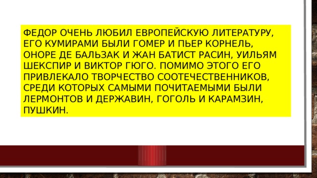 Федор очень любил европейскую литературу, его кумирами были Гомер и Пьер Корнель, Оноре де Бальзак и Жан Батист Расин, Уильям Шекспир и Виктор Гюго. Помимо этого его привлекало творчество соотечественников, среди которых самыми почитаемыми были Лермонтов и Державин, Гоголь и Карамзин, Пушкин. 