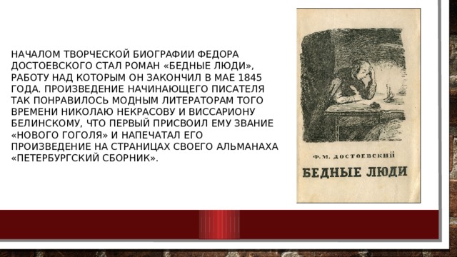 Началом творческой биографии Федора Достоевского стал роман «Бедные люди», работу над которым он закончил в мае 1845 года. Произведение начинающего писателя так понравилось модным литераторам того времени Николаю Некрасову и Виссариону Белинскому, что первый присвоил ему звание «нового Гоголя» и напечатал его произведение на страницах своего альманаха «Петербургский сборник». 