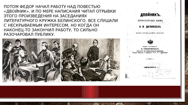 Потом Федор начал работу над повестью «Двойник», и по мере написания читал отрывки этого произведения на заседаниях литературного кружка Белинского. Все слушали с нескрываемым интересом, но когда он наконец-то закончил работу, то сильно разочаровал публику. 
